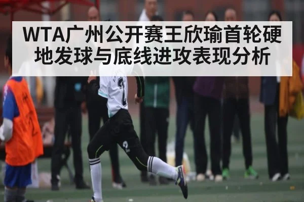WTA广州公开赛王欣瑜首轮硬地发球与底线进攻表现分析